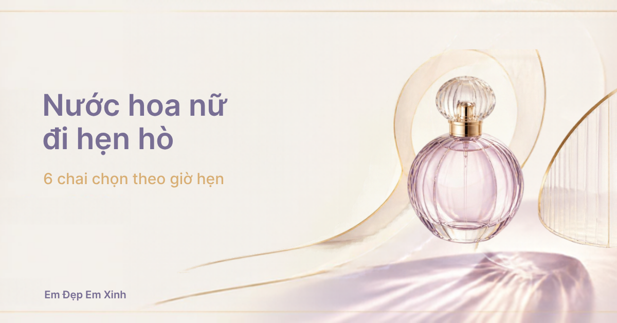 Nước hoa nữ đi hẹn hò: 6 chai chọn theo giờ hẹn