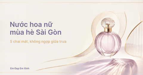 Nước hoa nữ mùa hè Sài Gòn: 5 chai mát, không ngợp giữa trưa